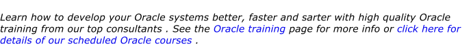 Learn how to develop your Oracle systems better, faster and sarter with high quality Oracle training from our top consultants . See the Oracle training page for more info or click here for details of our scheduled Oracle courses .